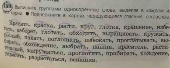 159 Вылишите группами однокоренные слова, выίделяя в Κаждом и 
ихеΚорние ●Πодчеркните в Κорнях чередуюошиеся гласные, согласныее. 
Κрасиτь, краска, расти, круг, глоτка, крашение, избе 
гать, заберет,глотать, обходиТь, вырашивать, кружить, 
рослый, пахать， поглошать， избежать，проглатывать， вы- 
бираτь, обхождение, выбраτь, πашня, краситель, растη- 
Τельный, закружиΤься, проглоΤиτь, прибηраτь, хожление, 
украсить, разрастаться, вспашка.