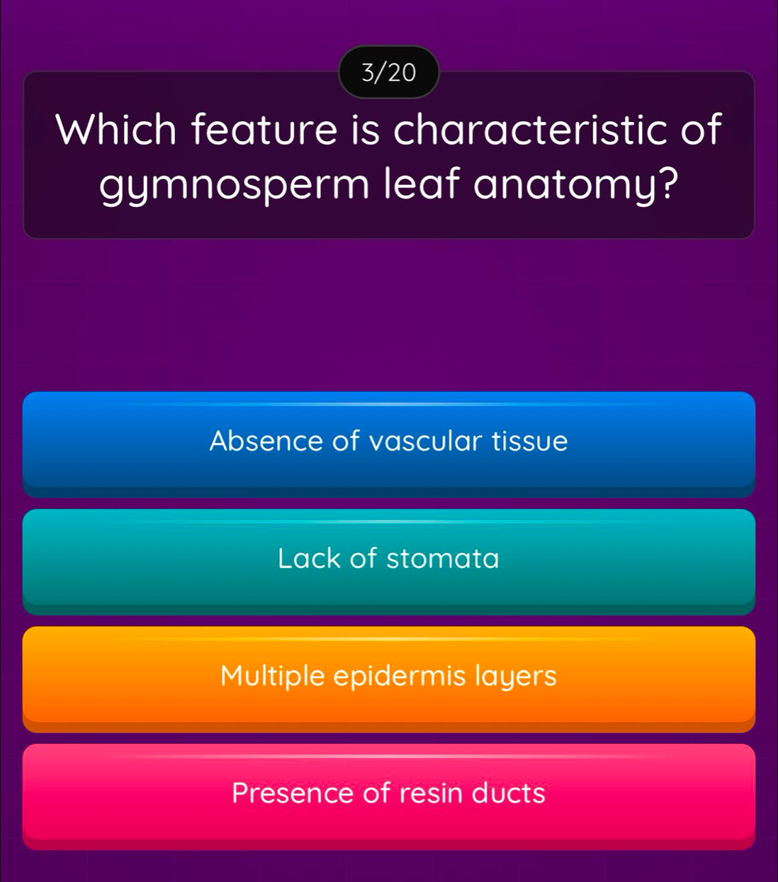 3/20
Which feature is characteristic of
gymnosperm leaf anatomy?
Absence of vascular tissue
Lack of stomata
Multiple epidermis layers
Presence of resin ducts