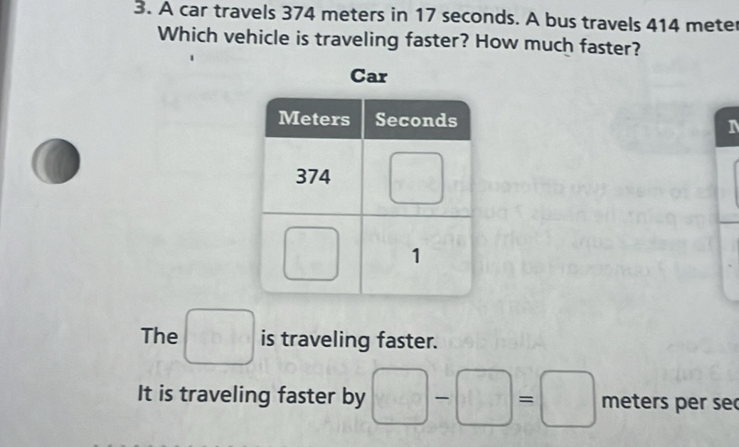 A car travels 374 meters in 17 seconds. A bus travels 414 meter
Which vehicle is traveling faster? How much faster?
Car
The □ is traveling faster.
It is traveling faster by □ -□ =□ meters per se