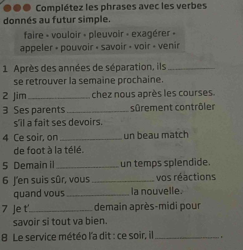 Complétez les phrases avec les verbes 
donnés au futur simple. 
faire » vouloir » pleuvoir » exagérer » 
appeler » pouvoir « savoir » voir » venir 
1 Après des années de séparation, ils_ 
se retrouver la semaine prochaine. 
2 Jim _chez nous après les courses. 
3 Ses parents _sûrement contrôler 
s’il a fait ses devoirs. 
4 Ce soir, on _un beau match 
de foot à la télé. 
5 Demain il _un temps splendide. 
6 J'en suis sûr, vous _vos réactions 
quand vous _la nouvelle. 
7 Je t_ demain après-midi pour 
savoir si tout va bien. 
8 Le service météo l'a dit : ce soir, il_ 
.