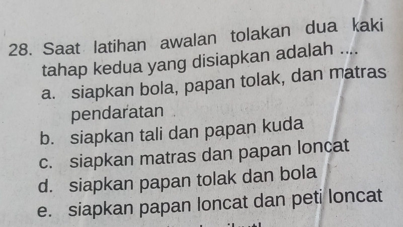 Saat latihan awalan tolakan dua kaki
tahap kedua yang disiapkan adalah ....
a. siapkan bola, papan tolak, dan matras
pendaratan
b. siapkan tali dan papan kuda
c. siapkan matras dan papan loncat
d. siapkan papan tolak dan bola
e. siapkan papan loncat dan peti loncat