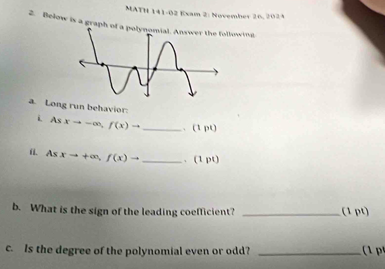 MATH 141-02 Exam 2: November 26, 2024 
2. Below is a graph of a owing 
a. Long run behavior: 
i. Asxto -∈fty , f(x)to _、 (1 pt) 
i Asxto +∈fty , f(x)to _、 (1pt) 
b. What is the sign of the leading coefficient? _(1 pt) 
c. Is the degree of the polynomial even or odd? _ (1 p