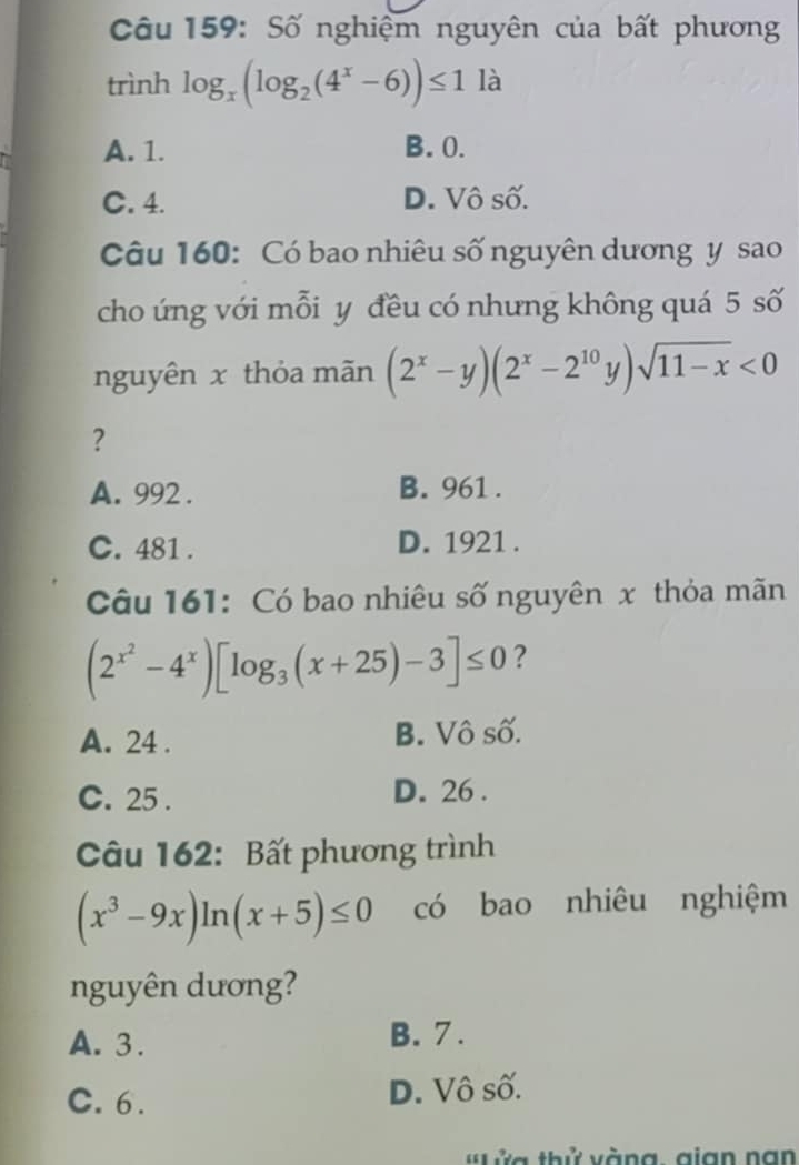 Số nghiệm nguyên của bất phương
trình log _x(log _2(4^x-6))≤ 1 là
A. 1. B. 0.
C. 4. D. Vô số.
Câu 160: Có bao nhiêu số nguyên dương y sao
cho ứng với mỗi y đều có nhưng không quá 5 số
nguyên x thỏa mãn (2^x-y)(2^x-2^(10)y)sqrt(11-x)<0</tex> 
?
A. 992. B. 961.
C. 481. D. 1921.
Câu 161: Có bao nhiêu số nguyên x thỏa mãn
(2^(x^2)-4^x)[log _3(x+25)-3]≤ 0 ?
A. 24. B. Vô số.
C. 25. D. 26.
Câu 162: Bất phương trình
(x^3-9x)ln (x+5)≤ 0 có bao nhiêu nghiệm
nguyên dương?
A. 3. B. 7.
C. 6. D. Vô số.
ửa thử vàng, gian nan