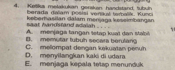 Ketika melakukan gerakan handstand, tubuh
berada dalam posisi vertikal terbalik. Kunci
keberhasilan dalam menjaga keseimbangan
saat handstand adalah . . . .
1
A. menjaga tangan tetap kuat dan stabil
B. memutar tubuh secara berulang
C. melompat dengan kekuatan penuh
D. menyilangkan kaki di udara
E. menjaga kepala tetap menunduk