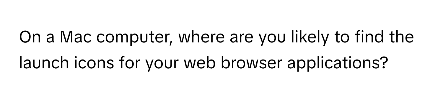 On a Mac computer, where are you likely to find the launch icons for your web browser applications?