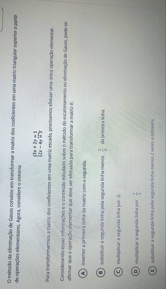 método da eliminação de Gauss consiste em transformar a matriz dos coeficientes em uma matriz triangular superior a partír
de operações elementares. Agora, considere o sistema
beginarrayl 3x+2y=1 2x-4y=3endarray.
Para transformarmos a matriz dos coeficientes em uma matriz escada, precisamos efetuar uma única operação elementar.
Considerando essas informações e o conteúdo estudado sobre o método do escalonamento ou eliminação de Gauss, pode-se
afirmar que a operação elementar que deve ser efetuada para transformar a matriz é:
A ) inverter a primeira linha da matriz com a segunda.
B ) substituir a segunda linha pela segunda linha menos  2/3  da primeira linha.
C multiplicar a segunda linha por -2.
D multiplicar a segunda linha por  1/2 .
E ) substituir a segunda linha pela segunda linha menos 2 vezes a primeira.