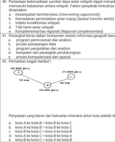 Perbedaan ketersediaan sumber daya antar wilayah dapat menye
memenuhi kebutuhan antara wilayah. Faktor penyebab timbulnya
dinamakan
a. Kesempatan berintervensi (Interventing opportunity)
b. Kemudahan pemindahan antar ruang (Spatial transfer ability)
c. Indeks konektivitas wilayah
d. Titik henti antar wilayah
e. Komplementaritas regional (Regional complementary)
41. Perangkat keras dalam komponen sistem informasi geografi beru
a. program pemrosesan dan analisis
b. proses penayangan data
c. program pengolahan dan analisis
d. komputer dan perangkat pendukungnya
e. proses komputerisasi dan spasial
42. Perhatikan bagan berikut !
Penyataan yang benar dari kekuatan interaksi antar kota adalah d
a. kota A ke kota B> kota B ke kota C
b. kota A ke kota B= kota B ke kota C
c. kota B ke kota C> kota A ke kota B
d. kota A ke kota C> kota B ke kota A
e. kota B ke kota C= kota A ke kota B