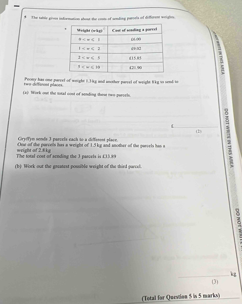 The table gives information about the costs of sending parcels of different weights.
Peony has one parcel of weight 1.3kg and another parcel of weight 8kg to send to
two different places.
(a) Work out the total cost of sending these two parcels.
£
(2)
Gryffyn sends 3 parcels each to a different place.
One of the parcels has a weight of 1.5kg and another of the parcels has a
weight of 2.8 kg
The total cost of sending the 3 parcels is £33.89
(b) Work out the greatest possible weight of the third parcel.
m
C
_kg
(3)
(Total for Question 5 is 5 marks)