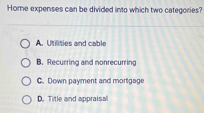 Home expenses can be divided into which two categories?
A. Utilities and cable
B. Recurring and nonrecurring
C. Down payment and mortgage
D. Title and appraisal