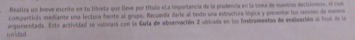 Realiza un breve escrito en tu libreta que lleve por título «La importancia de la prudencia en la toma de nuestras decisiones», el cual 
compartirás mediante una lectura frente al grupo. Recuerda darle al texto una estructura lógica y presentar tus razones de manera 
argumentada. Esta actividad se valorará con la Guía de observación 2 ubicada en los Instrumentos de evaluación al final de la 
unidad.