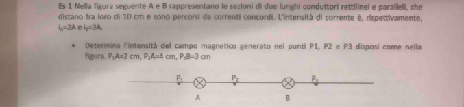 Es 1 Nella figura seguente A e B rappresentano le sezioni di due lunghi conduttori rettilinei e paralleli, che
distano fra loro di 10 cm e sono percorsi da correnti concordi. L'intensità di corrente è, rispettivamente,
I_A=2A e i_0=3A.
Determina l'intensità del campo magnetico generato nei punti P1, P2 e P3 disposi come nella
figura. P_1A=2cm,P_2A=4cm,P_3B=3cm