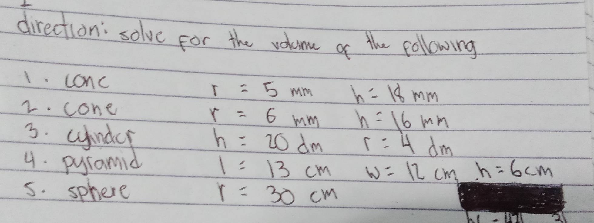 direction: solve for the voloom of the following 
1. conc r=5mm
h=18mm
2. cone
r=6mm h=16mm
h=20dm
r=4dm
1=13cm w=12cm h=6cm
5. sphere
r=30cm
W=in