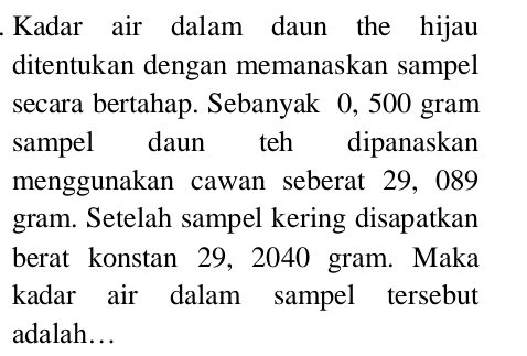 Kadar air dalam daun the hijau 
ditentukan dengan memanaskan sampel 
secara bertahap. Sebanyak 0, 500 gram
sampel daun teh dipanaskan 
menggunakan cawan seberat 29, 089
gram. Setelah sampel kering disapatkan 
berat konstan 29, 2040 gram. Maka 
kadar air dalam sampel tersebut 
adalah…