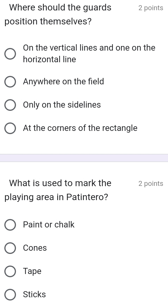 Where should the guards 2 points
position themselves?
On the vertical lines and one on the
horizontal line
Anywhere on the field
Only on the sidelines
At the corners of the rectangle
What is used to mark the 2 points
playing area in Patintero?
Paint or chalk
Cones
Tape
Sticks