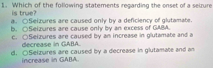 Which of the following statements regarding the onset of a seizure
is true?
a. ○Seizures are caused only by a deficiency of glutamate.
b. ○Seizures are cause only by an excess of GABA.
c. ○Seizures are caused by an increase in glutamate and a
decrease in GABA.
d. ○Seizures are caused by a decrease in glutamate and an
increase in GABA.