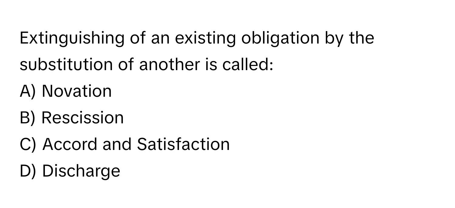 Extinguishing of an existing obligation by the substitution of another is called:

A) Novation
B) Rescission
C) Accord and Satisfaction
D) Discharge