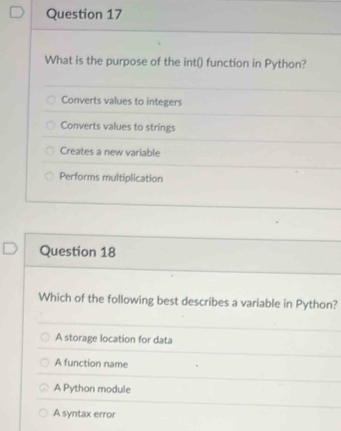 What is the purpose of the int() function in Python?
Converts values to integers
Converts values to strings
Creates a new variable
Performs multiplication
Question 18
Which of the following best describes a variable in Python?
A storage location for data
A function name
A Python module
A syntax error