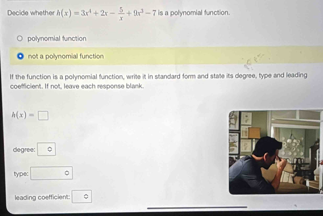 Decide whether h(x)=3x^4+2x- 5/x +9x^3-7 is a polynomial function.
polynomial function
not a polynomial function
If the function is a polynomial function, write it in standard form and state its degree, type and leading
coefficient. If not, leave each response blank.
h(x)=□
degree:
type: ∴ △ A circ 
leading coefficient: c