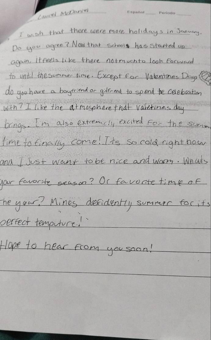 Laurel MDanir 
I wish that there were more holidays in Sanuary. 
Do you agree? Now that school has started on 
again. Itfeels like there notmuchto look forwacd 
to until the sommer time. Except For Valentines Dayo F 
do you have a boyeriend or gilerend to spend the celebcation 
with? I like the atmosphere that valetines day
bings. I'm also extcemcll, excited for the summ 
time to finally come! Its so cold right now 
and I Just want to be nice and warm. Whats 
your favorite season? Or favorite time of 
he your? Mines defidently summer for its 
perfect temputure! 
Hape to hear from you soon!