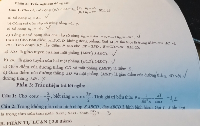 Phần 2: Trắc nghiệm đùng sai:
Cầu 1: Cho cấp số cộng (s) thuà mãn beginarrayl a_2-a_3=-3 a_1+a_2=27endarray. Khi đó
a) Số hạng mu _1=21.
b) Công sai qủa cấp số cộng bằng -2. x
e) Số hạng u_11=-9.
d) Tổng 30 số bạng đầu của cấp số cộng S_20=u_1+u_2+u_3+_ +u_20=-675.
Câu 2: Cho bồn điểm A, B.C, D không đồng phẳng. Gọi M, N lần lợt là trung điễm của AC và
BC. Trên đoạn BD lấy điểm P sao cho BP=2PD,E=CD∩ NP * Khả độ:
a) NM là giao tuyển của hai mặt phẳng (MNP) ,(ABC).
b) DC là giao tuyển của hai mặt phẳng (BCD),(ADC).
c) Giao điểm của đường thẳng CD và mặt phẳng (MNP) là điễm E.
d) Giao điểm của đường thẳng AD và mặt phẳng (MNP) là giao điểm của đường thắng AD với
đường thẳng MN_ 
Phần 3: Trắc nhiệm trả lời ngắn:
Câu 1: Cho cos x=- 2/3  , biết rằng π -. Tính giá trị biểu thức P= 1/sin^2x - sqrt(3)/sin x -1,2
Câu 2: Trong không gian cho hình chóp S.ABCD , đây ABCD là hình bình hành, Gọi 7 , 7 lần lượt
là trọng tâm của tam giác SA#; SAD . Tình  BD/13 
B. PHÀN Tự LUẠN ( 3,0 điểm)