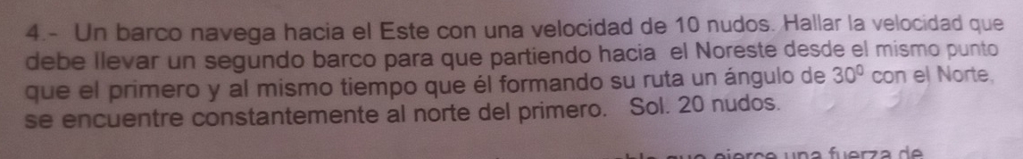 4.- Un barco navega hacia el Este con una velocidad de 10 nudos. Hallar la velocidad que 
debe llevar un segundo barco para que partiendo hacia el Noreste desde el mismo punto 
que el primero y al mismo tiempo que él formando su ruta un ángulo de 30° con el Norte. 
se encuentre constantemente al norte del primero. Sol. 20 nudos.