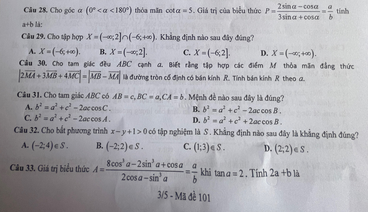 Cho góc α (0° <180°) thỏa mãn cot alpha =5. Giá trị của biểu thức P= (2sin alpha -cos alpha )/3sin alpha +cos alpha  = a/b tinh
a+b là:
Câu 29. Cho tập hợp X=(-∈fty ;2]∩ (-6;+∈fty ). Khẳng định nào sau đây đúng?
A. X=(-6;+∈fty ). B. X=(-∈fty ;2]. C. X=(-6;2]. D. X=(-∈fty ;+∈fty ).
Câu 30. Cho tam giác đều ABC cạnh a. Biết rằng tập hợp các điểm M thỏa mãn đẳng thức
|2vector MA+3vector MB+4vector MC|=|vector MB-vector MA| là đường tròn cố định có bán kính R. Tính bán kính R theo a.
Câu 31. Cho tam giác ABC có AB=c,BC=a,CA=b. Mệnh đề nào sau đây là đúng?
A. b^2=a^2+c^2-2accos C.
B. b^2=a^2+c^2-2accos B.
C. b^2=a^2+c^2-2accos A.
D. b^2=a^2+c^2+2accos B.
Câu 32. Cho bất phương trình x-y+1>0 có tập nghiệm là S . Khẳng định nào sau đây là khẳng định đúng?
A. (-2;4)∈ S. B. (-2;2)∈ S. C. (1;3)∈ S. D. (2;2)∈ S.
Câu 33. Giá trị biểu thức A= (8cos^3a-2sin^3a+cos a)/2cos a-sin^3a = a/b  khi tan a=2. Tính 2a+b) à
3/5 - Mã đề 101