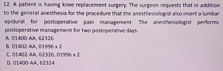 A patient is having knee replacement surgery. The surgeon requests that in addition
to the general anesthesia for the procedure that the anesthesiologist also insert a lumbar
epidural for postoperative pain management. The anesthesiologist performs
postoperative management for two postoperative days.
A. 01400-AA , 62326
B. 01402-AA, 01996* 2
C. 01402-AA, 62326, 01996* 2
D. 01400-AA. 62324