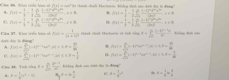 Khai triển hàm số f(x)=cos^22x thành chuỗi Maclaurin. Khẳng định nào dưới đây là đúng?
A. f(x)= 1/2 - 1/2 sumlimits _(n=0)^(∈fty)frac (-1)^n4^(2n)x^(2n)(2n)!,x∈ R. B. f(x)= 1/2 - 1/2 sumlimits _(n=1)^(∈fty)frac (-1)^n4^(2n)x^(2n)(2n)!,x∈ R.
C. f(x)= 1/2 + 1/2 sumlimits _(n=0)^(∈fty)frac (-1)^n4^(2n)x^(2n)(2n)!,x∈ R. D. f(x)= 1/2 + 1/2 sumlimits _(n=1)^(∈fty)frac (-1)^n4^(2n)x^(2n)(2n)!,x∈ R.
Câu 37. Khai triển hàm số f(x)=frac 1(x+1)^2 thành chuỗi Maclaurin và tính tongS=sumlimits _(n=1)^(∈fty)frac (-1)^n-1n5^n. Khẳng định nào
dưới dây là đúng?
A. f(x)=sumlimits _(n=1)^(∈fty)(-1)^n-1nx^n,|x|<1;S= 25/36 . B. f(x)=sumlimits _(n=1)^(∈fty)(-1)^nnx^(n-1),|x|<1;S= 25/36 .
C. f(x)=sumlimits _(n=0)^(∈fty)(-1)^n-1nx^(n-1),|x|≤ 1;S= 1/5 . D. f(x)=sumlimits _(n=1)^(∈fty)(-1)^n-1nx^(n-1),|x|<1;S= 5/36 .
Câu 38. Tính tongS=sumlimits _(n=1)^(∈fty) (3^(n-2))/n! . Khẳng dịnh nào dưới dây là đúng?
A. S= 1/9 (e^3-1). B. S=ln  3/4 . C. S= 1/9 e^3. D. S= 1/9  In  3/4 .