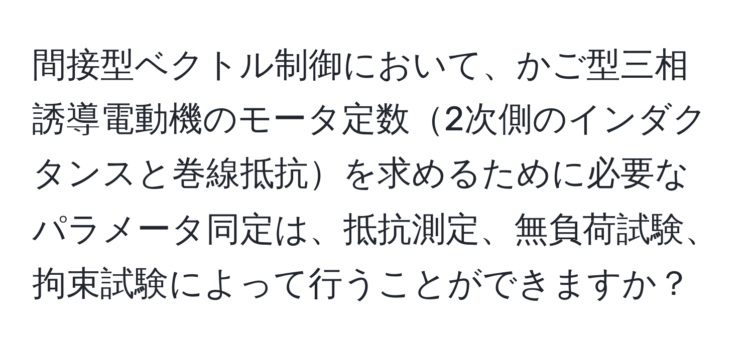 間接型ベクトル制御において、かご型三相誘導電動機のモータ定数2次側のインダクタンスと巻線抵抗を求めるために必要なパラメータ同定は、抵抗測定、無負荷試験、拘束試験によって行うことができますか？
