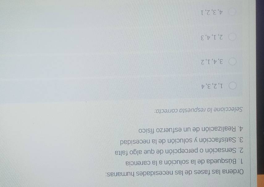 Ordena las fases de las necesidades humanas:
1. Búsqueda de la solución a la carencia
2. Sensación o percepción de que algo falta
3. Satisfacción y solución de la necesidad
4. Realización de un esfuerzo físico
Seleccione la respuesta correcta:
1, 2, 3, 4
3, 4, 1, 2
2, 1, 4, 3
4, 3, 2, 1