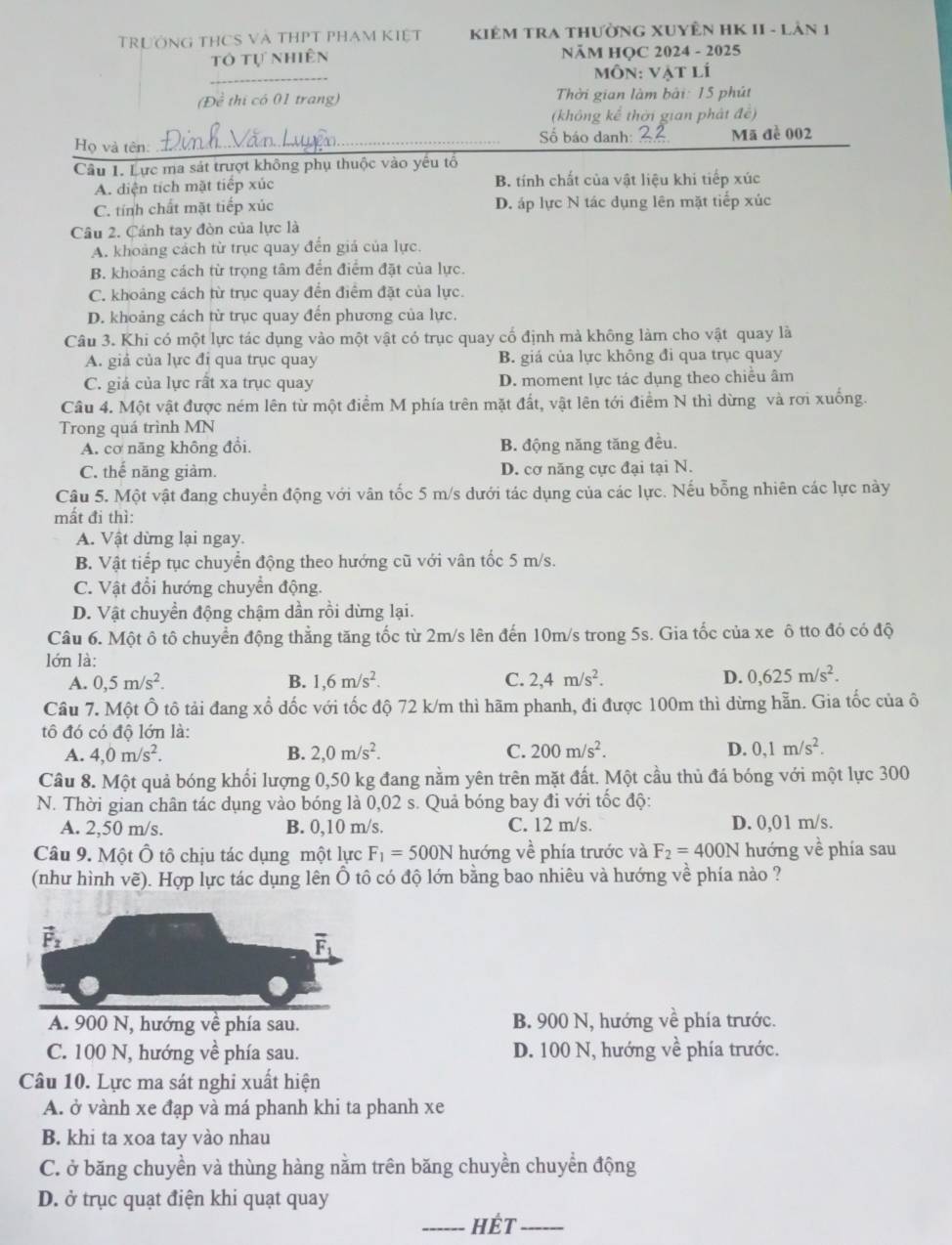 TrưÔnG THCS Và THPT PhAm Kiệt  KiêM TRA thườnG XUYÊN HK II - Lản 1
tổ tự nhiên NÄM HỌC 2024 - 2025
môn: vật lí
(Đề thị có 01 trang)  Thời gian làm bài: 15 phút
(không kể thời gian phát đề)
Họ và tên:_ Số báo danh: _Mã đề 002
Câu 1. Lực ma sát trượt không phụ thuộc vào yêu tổ
A. diện tích mặt tiếp xúc B. tính chất của vật liệu khi tiếp xúc
C. tính chất mặt tiếp xúc D. áp lực N tác dụng lên mặt tiếp xúc
Câu 2. Cánh tay đòn của lực là
A. khoảng cách từ trục quay đến giả của lực.
B. khoáng cách từ trọng tâm đến điểm đặt của lực.
C. khoảng cách từ trục quay đến điểm đặt của lực.
D. khoảng cách từ trục quay đến phương của lực.
Câu 3. Khi có một lực tác dụng vào một vật có trục quay cố định mà không làm cho vật quay là
A. giả của lực đi qua trục quay B. giá của lực không đi qua trục quay
C. giá của lực rất xa trục quay D. moment lực tác dụng theo chiều âm
Câu 4. Một vật được ném lên từ một điểm M phía trên mặt đất, vật lên tới điểm N thì dừng và rơi xuống.
Trong quá trình MN
A. cơ năng không đổi. B. động năng tăng đều.
C. thế năng giảm. D. cơ năng cực đại tại N.
Câu 5. Một vật đang chuyển động với vân tốc 5 m/s dưới tác dụng của các lực. Nếu bỗng nhiên các lực này
mất đi thì:
A. Vật dừng lại ngay.
B. Vật tiếp tục chuyển động theo hướng cũ với vân tốc 5 m/s.
C. Vật đổi hướng chuyển động.
D. Vật chuyển động chậm dần rồi dừng lại.
Câu 6. Một ô tô chuyển động thẳng tăng tốc từ 2m/s lên đến 10m/s trong 5s. Gia tốc của xe ô tto đó có độ
lớn là:
A. 0,5m/s^2. B. 1,6m/s^2. C. 2,4m/s^2. D. 0,625m/s^2.
Cầu 7. Một Ô tô tải đang xổ dốc với tốc độ 72 k/m thì hãm phanh, đi được 100m thì dừng hẵn. Gia tốc của ô
tô đó có độ lớn là:
A. 4,0m/s^2. B. 2,0m/s^2. C. 200m/s^2. D. 0,1m/s^2.
Câu 8. Một quả bóng khối lượng 0,50 kg đang nằm yên trên mặt đất. Một cầu thủ đá bóng với một lực 300
N. Thời gian chân tác dụng vào bóng là 0,02 s. Quả bóng bay đi với tốc độ:
A. 2,50 m/s. B. 0,10 m/s. C. 12 m/s. D. 0,01 m/s.
Câu 9. Một Ô tô chịu tác dụng một lực F_1=500N hướng về phía trước và F_2=400N hướng về phía sau
(như hình vẽ). Hợp lực tác dụng lên Ô tô có độ lớn bằng bao nhiêu và hướng về phía nào ?
A. 900 N, hướng về phía sau. B. 900 N, hướng về phía trước.
C. 100 N, hướng về phía sau. D. 100 N, hướng về phía trước.
Câu 10. Lực ma sát nghi xuất hiện
A. ở vành xe đạp và má phanh khi ta phanh xe
B. khi ta xoa tay vào nhau
C. ở băng chuyền và thùng hàng nằm trên băng chuyển chuyển động
D. ở trục quạt điện khi quạt quay
_Hét_