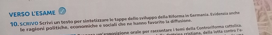 VERSO L'ESAME 
10. SCRIVO Scrivi un testo per sintetizzare le tappe dello sviluppo della Riforma in Germania. Evidenzia anche 
le ragioni politiche, economiche e sociali che ne hanno favorito la diffusione. 
a un esposizione orale per raccontare i temi della Controriforma cattolica. 
r trina cristiana, della lotta contro l´e-