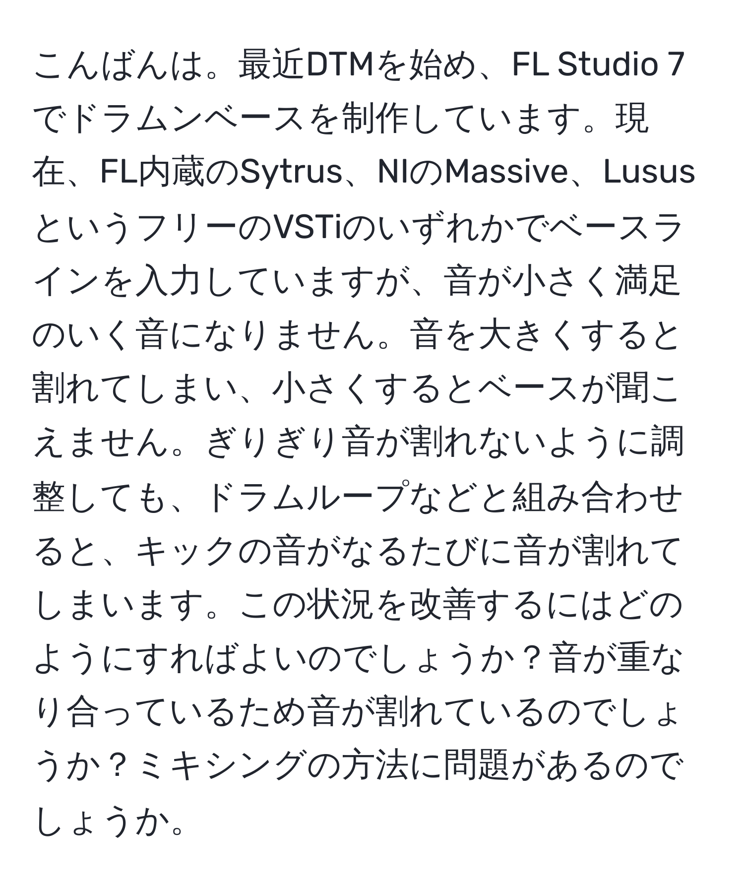 こんばんは。最近DTMを始め、FL Studio 7でドラムンベースを制作しています。現在、FL内蔵のSytrus、NIのMassive、LususというフリーのVSTiのいずれかでベースラインを入力していますが、音が小さく満足のいく音になりません。音を大きくすると割れてしまい、小さくするとベースが聞こえません。ぎりぎり音が割れないように調整しても、ドラムループなどと組み合わせると、キックの音がなるたびに音が割れてしまいます。この状況を改善するにはどのようにすればよいのでしょうか？音が重なり合っているため音が割れているのでしょうか？ミキシングの方法に問題があるのでしょうか。