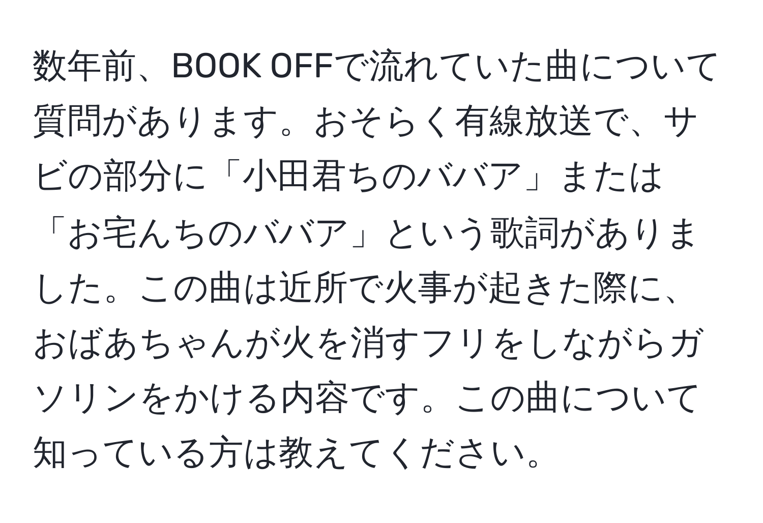 数年前、BOOK OFFで流れていた曲について質問があります。おそらく有線放送で、サビの部分に「小田君ちのババア」または「お宅んちのババア」という歌詞がありました。この曲は近所で火事が起きた際に、おばあちゃんが火を消すフリをしながらガソリンをかける内容です。この曲について知っている方は教えてください。