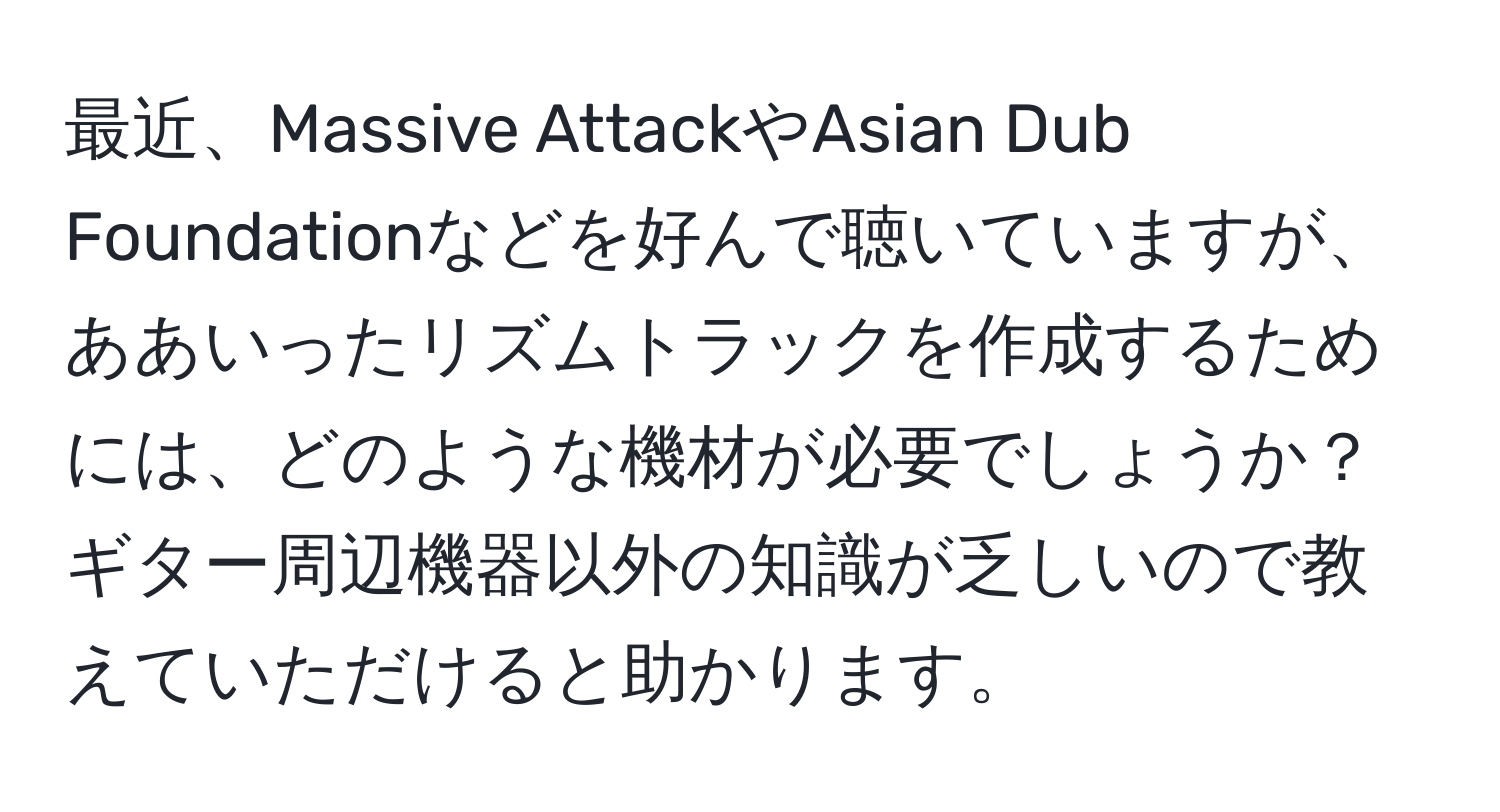 最近、Massive AttackやAsian Dub Foundationなどを好んで聴いていますが、ああいったリズムトラックを作成するためには、どのような機材が必要でしょうか？ギター周辺機器以外の知識が乏しいので教えていただけると助かります。