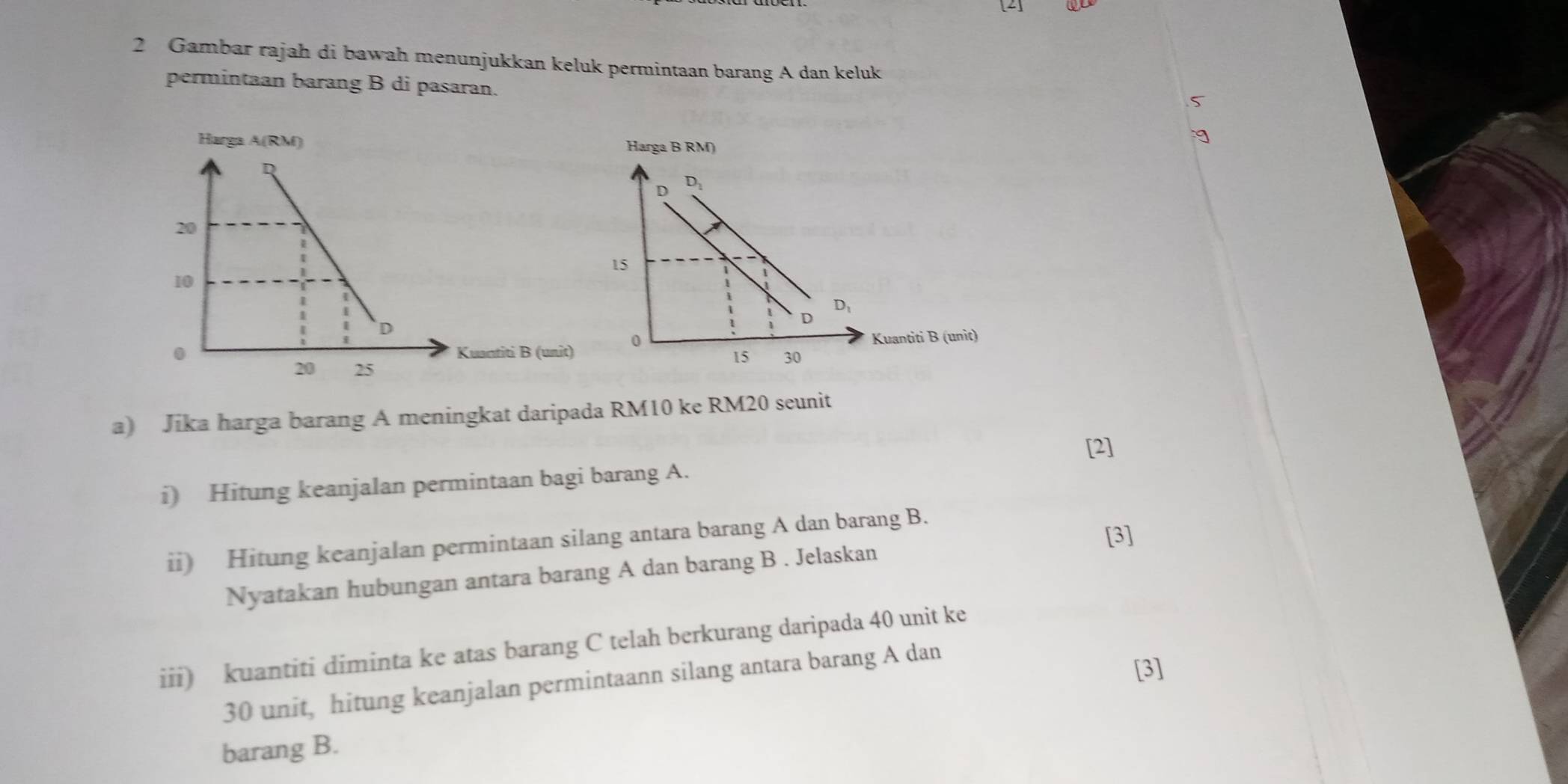 [2]
2 Gambar rajah di bawah menunjukkan keluk permintaan barang A dan keluk
permintaan barang B di pasaran.
5
Harga B RM)
uantiti B (unit)
a) Jika harga barang A meningkat daripada RM10 ke RM20 seunit
i) Hitung keanjalan permintaan bagi barang A. [2]
ii) Hitung keanjalan permintaan silang antara barang A dan barang B.
[3]
Nyatakan hubungan antara barang A dan barang B . Jelaskan
iii) kuantiti diminta ke atas barang C telah berkurang daripada 40 unit ke
30 unit, hitung keanjalan permintaann silang antara barang A dan
[3]
barang B.