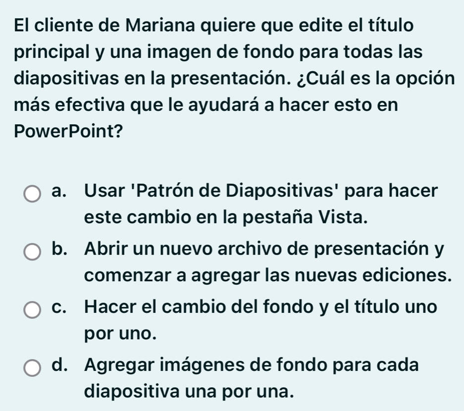 El cliente de Mariana quiere que edite el título
principal y una imagen de fondo para todas las
diapositivas en la presentación. ¿Cuál es la opción
más efectiva que le ayudará a hacer esto en
PowerPoint?
a. Usar 'Patrón de Diapositivas' para hacer
este cambio en la pestaña Vista.
b. Abrir un nuevo archivo de presentación y
comenzar a agregar las nuevas ediciones.
c. Hacer el cambio del fondo y el título uno
por uno.
d. Agregar imágenes de fondo para cada
diapositiva una por una.