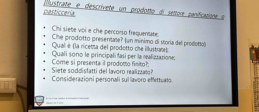 Illustrate e descrivete un prodotto di settore panificazione o 
pasticceria. 
Chi siete voi e che percorso frequentate; 
Che prodotto presentate? (un minimo di storia del prodotto) 
Qual è (la ricetta del prodotto che illustrate); 
Quali sono le principali fasi per la realizzazione; 
Come si presenta il prodotto finito?; 
Siete soddisfatti del lavoro realizzato? 
Considerazioni personali sul lavoro effettuato. 
E.C.Fs.P. Ente Cattolico di Formasione Professionale 
Educare con 9 cuore