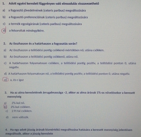 Adott egyéni keresleti függvényen való elmozdulás visszavezethető
a) a fogyasztó jövedelmének (ceteris paribus) megváltozására
b) a fogyasztó preferenciáinak (ceteris paribus) megváltozására
c) a termék egységárának (ceteris paribus) megváltozására
d) a felsoroltak mindegyikère.
2. Az összhaszon és a határhaszon a fogyasztás során?
a) Az összhaszon a telitōdėsi pontig csökkenő mértėkben nő, utána csökken.
b) Az összhaszon a telitődėsi pontig csökkenő, utána nó.
c) A határhaszon folyamatosan csōkken, a telitōdési pontig pozitiv, a telítődési ponton 0, utána
negativ.
d) A határhaszon folyamatosan nõ, a telitōdėsi pontig pozitiv. a telitōdėsi ponton 0, utána negativ.
eD a, és c igaz
3. Ha az alma keresletének árrugalmassága - 2, akkor az alma árának 1% -os növelésekor a keresett
mennyiség
a) 2% -kal nổ,
b) 2% kal csokken.
c) 2 Ft -tal csökken.
d) nem változik.
4. Ha egy adott jószág árának kismértékū megváltozása hatására a keresett mennyiség jelentősen
megváltozik, akkor a jószág kereslete