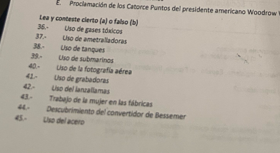 Proclamación de los Catorce Puntos del presidente americano Woodrow 
Lea y conteste cierto (a) o falso (b) 
36.- Uso de gases tóxicos 
37.- Uso de ametralladoras 
38.- Uso de tanques 
39.º Uso de submarinos 
40.- Uiso de la fotografía aérea 
41.- Uso de grabadoras 
42.- Uso del lanzallamas 
43.- Trabajo de la mujer en las fábricas 
44.º Descubrimiento del convertidor de Bessemer 
45.- Uso del acero