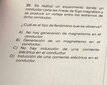 Se realiza un experimento donde un
conductor corta las líneas de flujo magnético y
se produce un voltaje entre los extremos de
dicho conductor.
¿Cuál es el tipo de fenómeno que se observa?
A) No hay generación de magnetismo en el
conductor.
B) Generación de un magnetismo en el
conductor.
C) No hay inducción de una corriente
eléctrica en el conductor.
D) Inducción de una corriente eléctrica en el
conductor.