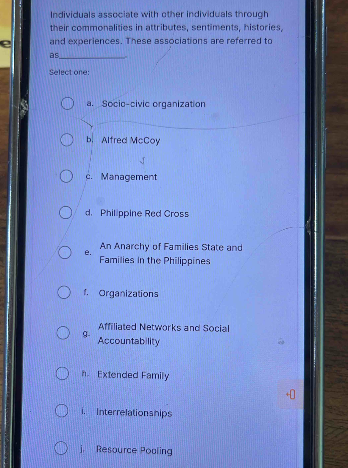 Individuals associate with other individuals through
their commonalities in attributes, sentiments, histories,
e
and experiences. These associations are referred to
as_
_.
Select one:
a. Socio-civic organization
b. Alfred McCoy
c. Management
d. Philippine Red Cross
An Anarchy of Families State and
e.
Families in the Philippines
f. Organizations
Affiliated Networks and Social
g.
Accountability
h. Extended Family
i. Interrelationships
j. Resource Pooling