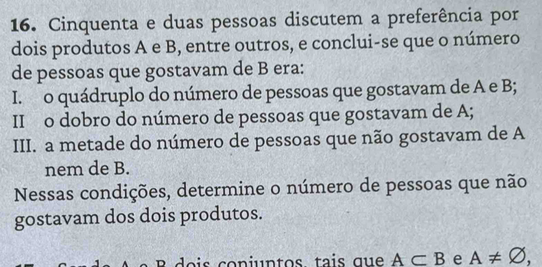 Cinquenta e duas pessoas discutem a preferência por
dois produtos A e B, entre outros, e conclui-se que o número
de pessoas que gostavam de B era:
I. o quádruplo do número de pessoas que gostavam de A e B;
II o dobro do número de pessoas que gostavam de A;
III. a metade do número de pessoas que não gostavam de A
nem de B.
Nessas condições, determine o número de pessoas que não
gostavam dos dois produtos.
B dois conjuntos. tais que A⊂ B e A!= varnothing ,