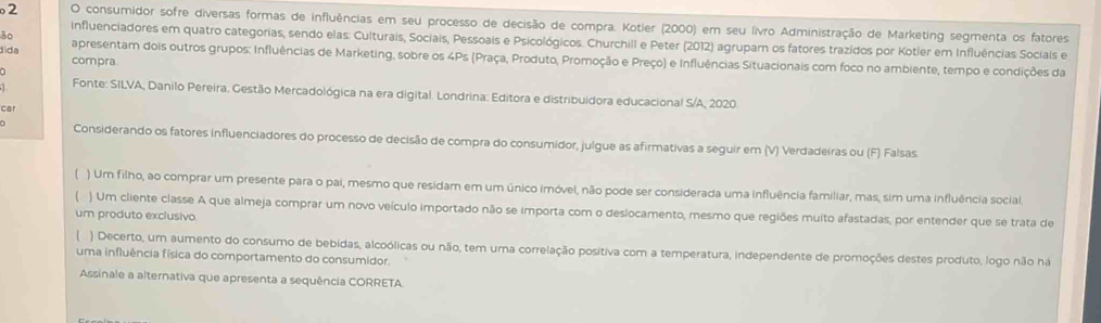 consumidor sofre diversas formas de influências em seu processo de decisão de compra. Kotier (2000) em seu livro Administração de Marketing segmenta os fatores
ão
influenciadores em quatro categorias, sendo elas: Culturais, Sociais, Pessoais e Psicológicos. Churchill e Peter (2012) agrupam os fatores trazidos por Kotler em Influências Sociails e
dida compra.
apresentam dois outros grupos: Influências de Marketing, sobre os 4Ps (Praça, Produto, Promoção e Preço) e Influências Situacionais com foco no ambiente, tempo e condições da
Fonte: SILVA, Danilo Pereira. Gestão Mercadológica na era digital. Londrina: Editora e distribuidora educacional S/A, 2020.
car
Considerando os fatores influenciadores do processo de decisão de compra do consumidor, julgue as afirmativas a seguir em (V) Verdadeiras ou (F) Falsas.
( ) Um filho, ao comprar um presente para o pai, mesmo que residam em um único imóvel, não pode ser considerada uma influência familiar, mas, sim uma influência social
) Um cliente classe A que almeja comprar um novo veículo importado não se importa com o deslocamento, mesmo que regiões muito afastadas, por entender que se trata de
um produto exclusivo
) Decerto, um aumento do consumo de bebidas, alcoólicas ou não, tem uma correlação positiva com a temperatura, independente de promoções destes produto, logo não ha
uma influência física do comportamento do consumidor.
Assinale a alternativa que apresenta a sequência CORRETA.