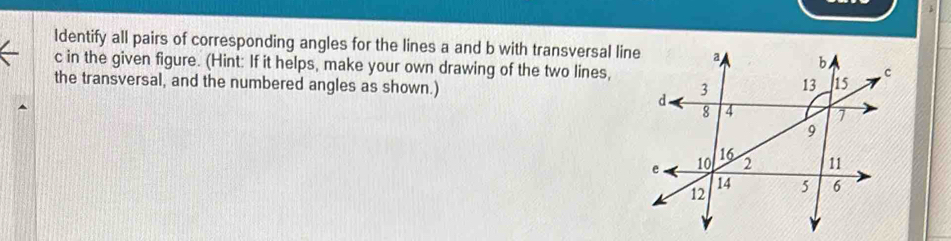 Identify all pairs of corresponding angles for the lines a and b with transversal lin
c in the given figure. (Hint: If it helps, make your own drawing of the two lines, 
the transversal, and the numbered angles as shown.)