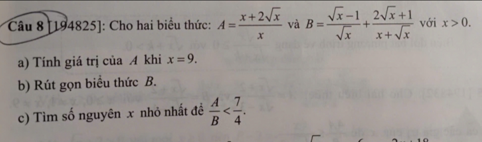 [194825]: Cho hai biểu thức: A= (x+2sqrt(x))/x  và B= (sqrt(x)-1)/sqrt(x) + (2sqrt(x)+1)/x+sqrt(x)  với x>0. 
a) Tính giá trị của A khi x=9. 
b) Rút gọn biểu thức B. 
c) Tìm số nguyên x nhỏ nhất đề  A/B  .