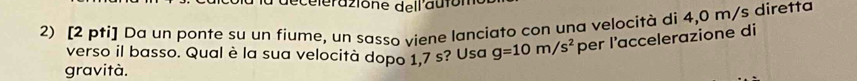 celerazione dell'autor 
2) [2 pti] Da un ponte su un fiume, un sasso viene lanciato con una velocità di 4,0 m/s diretta 
verso il basso. Qual è la sua velocità dopo 1,7 s? Usa g=10m/s^2 per l’accelerazione di 
gravità.