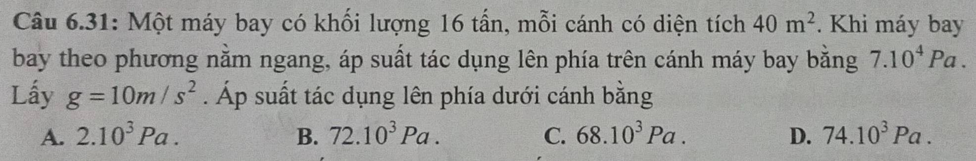 Câu 6.31: Một máy bay có khối lượng 16 tấn, mỗi cánh có diện tích 40m^2. Khi máy bay
bay theo phương nằm ngang, áp suất tác dụng lên phía trên cánh máy bay bằng 7.10^4Pa. 
Lấy g=10m/s^2. Áp suất tác dụng lên phía dưới cánh bằng
A. 2.10^3Pa. B. 72.10^3Pa. C. 68.10^3Pa. D. 74.10^3Pa.