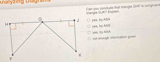 Analyzing Diagrams
Can you conclude that triangle GHF is congruent
triangle GJK? Explain.
yes, by ASA
yes, by AAS
yes, by AAA
not enough information given