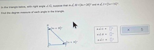 In the triangle below, with right angle ∠ G , suppose that m∠ H=(4x+20)^circ  and m∠ I=(5x+16)^circ .
Find the degree measure of each angle in the triangle.
m∠ c=□° × 5
m∠ H=□°
m∠ I=□°